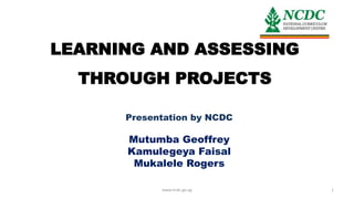 LEARNING AND ASSESSING
THROUGH PROJECTS
Presentation by NCDC
Mutumba Geoffrey
Kamulegeya Faisal
Mukalele Rogers
www.ncdc.go.ug 1
 