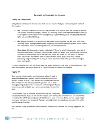 R E A D Y T O W O R K : C O M P U T E R B A S I C S P A G E 11
Turning On and Logging On the Computer
Turning the Computer On
Let's get started! As you sit down at your desk, you can assume that your computer system is one of
three states:
• Off: This is exactly what it sounds like: The computer is off, and no parts are running or working.
The monitor is black (no images), there is no "whirring" sound from the tower and the computer
is unresponsive to mouse movements or pressing keys on the keyboard. The power button (if it
lights up), should not be lit up.
• On: When a computer is on, you should see images on the monitor, you will most likely hear a
“whirring” noise coming from the tower (hopefully not too loud!) and the pointer on the screen
(the small white arrow) should respond when you move the mouse.
• Sleep Mode: Most computers have a mode called "Sleep," in which the computer is on, but it
has assumed an energy-efficient, minimal power mode. To "wake" it up, simply move the mouse
around or press the space bar on the keyboard, and it will “wake up” and return to the exact
same place that it was when it went to sleep (in other words, if you were using a word
processing program and put it to sleep, it would return to exactly what you were working on
upon waking up!).
To turn a computer on if it is off, simply press the power button once (no need to hold the button – just
press and release). We will go over how to turn a computer off later in this handout.
Logging On
Once you turn the computer on, the monitor will go through a
series of tasks before it is ready for you to interact with it (this
process is called ‘startup’). This will last about one to two minutes.
If the computer is not working correctly, you may see an error
message during startup. If the computer is performing as it should,
however, you will probably see a screen similar to the one on the
right.
This is called a "Log On" window, and it means that the computer is
password protected. If you do not see this window upon starting the computer, you can assume that
your computer is NOT password-protected and may be used by anyone. To log on, you would simply
enter your user name and password. If you are using a Durham County Library computer, this will be
your library card number.
Since you are sitting in front of a public computer for this class, someone has already "logged on" for
you.
 