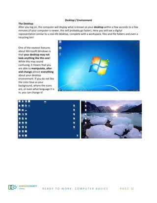 R E A D Y T O W O R K : C O M P U T E R B A S I C S P A G E 12
Desktop / Environment
The Desktop
After you log on, the computer will display what is known as your desktop within a few seconds to a few
minutes (if your computer is newer, this will probably go faster). Here you will see a digital
representation similar to a real-life desktop, complete with a workspace, files and file folders and even a
recycling bin!
One of the neatest features
about Microsoft Windows is
that your desktop may not
look anything like this one!
While this may sound
confusing, it means that you
are able to manipulate, alter
and change almost everything
about your desktop
environment. If you do not like
the color blue as your
background, where the icons
are, or even what language it is
in, you can change it!
 