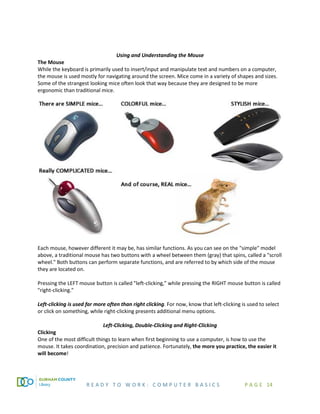 R E A D Y T O W O R K : C O M P U T E R B A S I C S P A G E 14
Using and Understanding the Mouse
The Mouse
While the keyboard is primarily used to insert/input and manipulate text and numbers on a computer,
the mouse is used mostly for navigating around the screen. Mice come in a variety of shapes and sizes.
Some of the strangest looking mice often look that way because they are designed to be more
ergonomic than traditional mice.
Each mouse, however different it may be, has similar functions. As you can see on the "simple" model
above, a traditional mouse has two buttons with a wheel between them (gray) that spins, called a "scroll
wheel." Both buttons can perform separate functions, and are referred to by which side of the mouse
they are located on.
Pressing the LEFT mouse button is called "left-clicking,” while pressing the RIGHT mouse button is called
"right-clicking."
Left-clicking is used far more often than right clicking. For now, know that left-clicking is used to select
or click on something, while right-clicking presents additional menu options.
Left-Clicking, Double-Clicking and Right-Clicking
Clicking
One of the most difficult things to learn when first beginning to use a computer, is how to use the
mouse. It takes coordination, precision and patience. Fortunately, the more you practice, the easier it
will become!
 