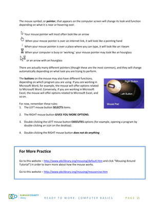 R E A D Y T O W O R K : C O M P U T E R B A S I C S P A G E 15
The mouse symbol, or pointer, that appears on the computer screen will change its look and function
depending on what it is near or hovering over.
Your mouse pointer will most often look like an arrow
When your mouse pointer is over an internet link, it will look like a pointing hand
When your mouse pointer is over a place where you can type, it will look like an I-beam
When your computer is busy or ‘working,’ your mouse pointer may look like an hourglass
or an arrow with an hourglass
There are actually many different pointers (though these are the most common), and they will change
automatically depending on what task you are trying to perform.
The buttons on the mouse may also have different functions,
depending on which program you are using. If you are working in
Microsoft Word, for example, the mouse will offer options related
to Microsoft Word. Conversely, if you are working in Microsoft
Excel, the mouse will offer options related to Microsoft Excel, and
so on.
For now, remember these rules:
1. The LEFT mouse button SELECTS items.
2. The RIGHT mouse button GIVES YOU MORE OPTIONS.
3. Double-clicking the LEFT mouse button EXECUTES options (for example, opening a program by
double-clicking an icon on the desktop).
4. Double-clicking the RIGHT mouse button does not do anything
For More Practice
Go to this website – http://www.pbclibrary.org/mousing/default.htm and click “Mousing Around
Tutorial”) in order to learn more about how the mouse works.
Go to this website – http://www.pbclibrary.org/mousing/mousercise.htm
 