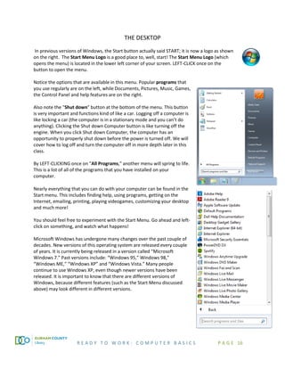 R E A D Y T O W O R K : C O M P U T E R B A S I C S P A G E 16
THE DESKTOP
In previous versions of Windows, the Start button actually said START; it is now a logo as shown
on the right. The Start Menu Logo is a good place to, well, start! The Start Menu Logo (which
opens the menu) is located in the lower left corner of your screen. LEFT-CLICK once on the
button to open the menu.
Notice the options that are available in this menu. Popular programs that
you use regularly are on the left, while Documents, Pictures, Music, Games,
the Control Panel and help features are on the right.
Also note the "Shut down" button at the bottom of the menu. This button
is very important and functions kind of like a car. Logging off a computer is
like locking a car (the computer is in a stationary mode and you can’t do
anything). Clicking the Shut down Computer button is like turning off the
engine. When you click Shut down Computer, the computer has an
opportunity to properly shut down before the power is turned off. We will
cover how to log off and turn the computer off in more depth later in this
class.
By LEFT-CLICKING once on "All Programs," another menu will spring to life.
This is a list of all of the programs that you have installed on your
computer.
Nearly everything that you can do with your computer can be found in the
Start menu. This includes finding help, using programs, getting on the
Internet, emailing, printing, playing videogames, customizing your desktop
and much more!
You should feel free to experiment with the Start Menu. Go ahead and left-
click on something, and watch what happens!
Microsoft Windows has undergone many changes over the past couple of
decades. New versions of this operating system are released every couple
of years. It is currently being released in a version called “Microsoft
Windows 7.” Past versions include: “Windows 95,” Windows 98,”
“Windows ME,” “Windows XP” and “Windows Vista.” Many people
continue to use Windows XP, even though newer versions have been
released. It is important to know that there are different versions of
Windows, because different features (such as the Start Menu discussed
above) may look different in different versions.
 