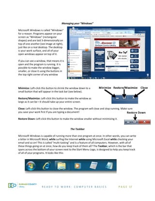 R E A D Y T O W O R K : C O M P U T E R B A S I C S P A G E 17
Managing your “Windows”
Microsoft Windows is called "Windows"
for a reason. Programs appear on your
screen as "Windows” (rectangular
shapes) and are laid 3-dimensionally on
top of one another (see image at right),
just like on a real desktop. The desktop
is your work surface, and all of your
open windows appear on top of it.
If you can see a window, that means it is
open and the program is running. It is
possible to make the window bigger,
smaller, or close it using the buttons in
the top right corner of any window
Minimize: Left-click this button to shrink the window down to a
small button that will appear in the task bar (see below).
Restore/Maximize: Left-click this button to make the window as
large as it can be—it should take up your entire screen.
Close: Left-click this button to close the window. The program will close and stop running. Make sure
you save your work first if you are typing a document!
Restore Down: Left-click this button to make the window smaller without minimizing it.
The Taskbar
Microsoft Windows is capable of running more than one program at once. In other words, you can write
a letter in Microsoft Word, while surfing the Internet while using Microsoft Excel while checking your
email and so on! This is called "multi-tasking" and is a feature of all computers. However, with all of
these things going on at once, how do you keep track of them all? The Taskbar, which is the bar that
spans across the bottom of your screen next to the Start Menu Logo, is designed to help you keep track
of all of your programs. It looks like this:
 