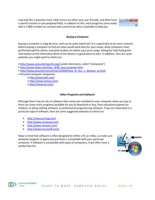 R E A D Y T O W O R K : C O M P U T E R B A S I C S P A G E 19
may look like a question mark. Help menus are often very user-friendly, and often have
a search function or pre-prepared FAQs. In addition to this, most programs come ready
with a 1-800 numbers to connect with a technician who is available to help you.
Buying a Computer
Buying a computer is a big decision, and can be quite expensive! It is a good idea to do some research
before buying a computer to find out what would work best for your needs, what computers have
performed well for others, and what models are within your price range. Asking for help finding this
information at the Information Desk of the library is a good place to start. In addition, here are some
websites you might want to check out:
• http://www.consumerreports.org/ (under electronics, select “Computers”)
• http://www.ehow.com/how_3038_buy-computer.html
• http://www.pcworld.com/article/125649/how_to_buy_a_desktop_pc.html
• Personal computer companies:
o http://www.dell.com/
o http://www.lenovo.com/
o http://www.hp.com/
Other Programs and Software
Although there may be lots of software that comes pre-installed on your computer when you buy it,
there are many more programs available for you to download or buy, from educational games for
children, to photo editing software, to professional programming software. If you are interested in a
particular type of software, here are some suggested websites to check out:
• http://www.pcmag.com/
• http://www.compusa.com/
• http://www.amazon.com/
• http://www.microsoft.com/
Keep in mind that software is often designed for either a PC or a Mac, so make sure
whatever program or game you purchase is compatible with your particular
computer. If software is compatible with types of computers, it will often have a
symbol like this:
 