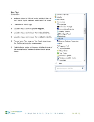 R E A D Y T O W O R K : C O M P U T E R B A S I C S P A G E 22
Start Paint
Action: Click
1. Move the mouse so that the mouse pointer is over the
Start button logo in the lower left corner of the screen.
2. Click the Start button logo.
3. Move the mouse pointer up to All Programs.
4. Move the mouse pointer over the word Accessories.
5. Move the mouse pointer over the word Paint and click.
6. This starts the Paint program. You should see a screen
like the illustration on the previous page.
7. Click the Resize button in the upper right hand corner of
the window so that the Paint program fills the whole
screen.
 
