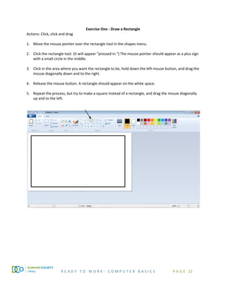 R E A D Y T O W O R K : C O M P U T E R B A S I C S P A G E 23
Exercise One - Draw a Rectangle
Actions: Click, click and drag
1. Move the mouse pointer over the rectangle tool in the shapes menu.
2. Click the rectangle tool. (It will appear “pressed in.”) The mouse pointer should appear as a plus sign
with a small circle in the middle.
3. Click in the area where you want the rectangle to be, hold down the left mouse button, and drag the
mouse diagonally down and to the right.
4. Release the mouse button. A rectangle should appear on the white space.
5. Repeat the process, but try to make a square instead of a rectangle, and drag the mouse diagonally
up and to the left.
 