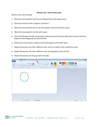 R E A D Y T O W O R K : C O M P U T E R B A S I C S P A G E 24
Exercise Two - Draw a Green Oval
Actions: Click, click and drag
1. Move the mouse pointer over the oval (ellipse) tool on the shapes menu.
2. Click the oval tool so that it appears “pressed in.”
3. Move the mouse pointer over to the color palette, and click the green square.
4. Move the mouse pointer into the white space.
5. Click and hold down the left mouse button where you want the lower right section of the oval to be.
Drag the mouse diagonally up and to the left.
6. Release the mouse button. A green oval should appear on the white space.
7. Repeat the process, but click a different color, and try to make a circle instead of an oval.
8. Repeat the process, but click a different color, and drag down and to the left.
9. Repeat the process, but drag up and to the right.
 
