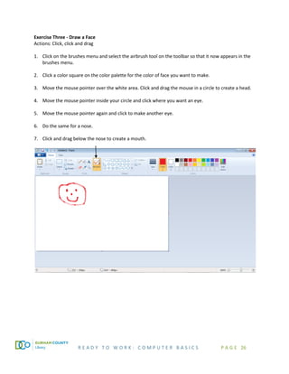R E A D Y T O W O R K : C O M P U T E R B A S I C S P A G E 26
Exercise Three - Draw a Face
Actions: Click, click and drag
1. Click on the brushes menu and select the airbrush tool on the toolbar so that it now appears in the
brushes menu.
2. Click a color square on the color palette for the color of face you want to make.
3. Move the mouse pointer over the white area. Click and drag the mouse in a circle to create a head.
4. Move the mouse pointer inside your circle and click where you want an eye.
5. Move the mouse pointer again and click to make another eye.
6. Do the same for a nose.
7. Click and drag below the nose to create a mouth.
 
