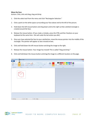 R E A D Y T O W O R K : C O M P U T E R B A S I C S P A G E 27
Move the Face
Actions: Click, click and drag, drag and drop
1. Click the select tool from the menu and click "Rectangular Selection."
2. Click a point on the white space surrounding your face above and to the left of the picture.
3. Hold down the left mouse button and drag down and to the right so that a dotted rectangle is
created around the face.
4. Release the mouse button. (If you make a mistake, press the CTRL and the Z buttons on your
keyboard at the same time - this will undo the last action you did.)
5. Once you have selected the face to your satisfaction, move the mouse pointer into the middle of the
rectangle. The pointer will appear as two crossed arrows.
6. Click and hold down the left mouse button and drag the image to the right.
7. Release the mouse button. Your image has moved! This is called “drag and drop.”
8. Click and hold down the mouse button and drag the image to a different location on the page.
 