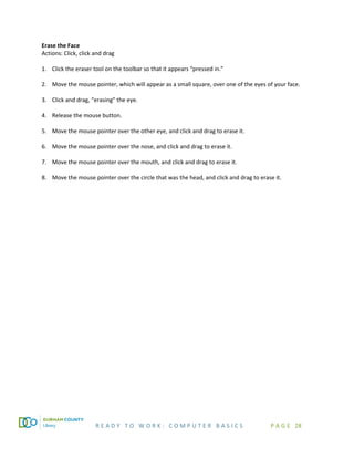 R E A D Y T O W O R K : C O M P U T E R B A S I C S P A G E 28
Erase the Face
Actions: Click, click and drag
1. Click the eraser tool on the toolbar so that it appears “pressed in.”
2. Move the mouse pointer, which will appear as a small square, over one of the eyes of your face.
3. Click and drag, “erasing” the eye.
4. Release the mouse button.
5. Move the mouse pointer over the other eye, and click and drag to erase it.
6. Move the mouse pointer over the nose, and click and drag to erase it.
7. Move the mouse pointer over the mouth, and click and drag to erase it.
8. Move the mouse pointer over the circle that was the head, and click and drag to erase it.
 
