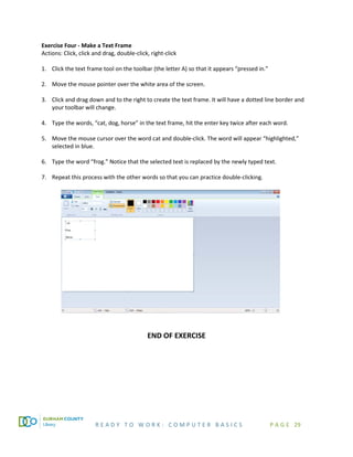 R E A D Y T O W O R K : C O M P U T E R B A S I C S P A G E 29
Exercise Four - Make a Text Frame
Actions: Click, click and drag, double-click, right-click
1. Click the text frame tool on the toolbar (the letter A) so that it appears “pressed in.”
2. Move the mouse pointer over the white area of the screen.
3. Click and drag down and to the right to create the text frame. It will have a dotted line border and
your toolbar will change.
4. Type the words, “cat, dog, horse” in the text frame, hit the enter key twice after each word.
5. Move the mouse cursor over the word cat and double-click. The word will appear “highlighted,”
selected in blue.
6. Type the word “frog.” Notice that the selected text is replaced by the newly typed text.
7. Repeat this process with the other words so that you can practice double-clicking.
END OF EXERCISE
 