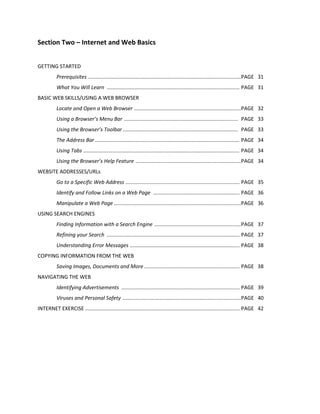 Section Two – Internet and Web Basics
GETTING STARTED
Prerequisites ..........................................................................................................PAGE 31
What You Will Learn ............................................................................................ PAGE 31
BASIC WEB SKILLS/USING A WEB BROWSER
Locate and Open a Web Browser ..........................................................................PAGE 32
Using a Browser’s Menu Bar ............................................................................... PAGE 33
Using the Browser’s Toolbar................................................................................ PAGE 33
The Address Bar .................................................................................................... PAGE 34
Using Tabs ............................................................................................................ PAGE 34
Using the Browser’s Help Feature .........................................................................PAGE 34
WEBSITE ADDRESSES/URLs
Go to a Specific Web Address ............................................................................... PAGE 35
Identify and Follow Links on a Web Page ............................................................ PAGE 36
Manipulate a Web Page ........................................................................................PAGE 36
USING SEARCH ENGINES
Finding Information with a Search Engine ............................................................PAGE 37
Refining your Search ............................................................................................ PAGE 37
Understanding Error Messages ............................................................................ PAGE 38
COPYING INFORMATION FROM THE WEB
Saving Images, Documents and More .................................................................. PAGE 38
NAVIGATING THE WEB
Identifying Advertisements .................................................................................. PAGE 39
Viruses and Personal Safety ..................................................................................PAGE 40
INTERNET EXERCISE ........................................................................................................... PAGE 42
 