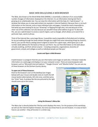 R E A D Y T O W O R K : C O M P U T E R B A S I C S P A G E 32
BASIC WEB SKILLS/USING A WEB BROWSER
The Web, also known as the World Wide Web (WWW), is essentially a collection of an uncountable
number of pages of information displayed on the Internet. It is an information-sharing tool that is
growing at an unbelievable rate. You can view this information with the help of a “web browser”—a
window that allows you to view web content (an example is Internet Explorer). Because there is so much
information on the Internet, and so many individual sites and pages, it would be nearly impossible to
find what you were looking for by just “browsing” or flipping through sites, not only because of the
sheer size of the collection, but also because you wouldn’t know what address to go to! To deal with
this, we use a web browser to access a search engine, such as Google, which allows us to search for a
particular topic, word or phrase.
Think of the Internet like a very large library. It would be nearly impossible to find what you’re looking
for by just walking through the book shelves (though you might find some interesting things by chance!).
And so, you use the library catalog (search engine) to search for a given topic, which gives you a call
number (web address) for the book so that you can find it. You can find information on the web about
virtually anything, and from almost anyone – including companies, organizations, branches of
government, schools and colleges as well as individual people just like you!
Locate and Open a Web Browser
A web browser is a program that lets you see information and images on web sites. A browser reads the
information on a web page and displays it on your computer screen. There are several popular web
browsers such as “Microsoft Internet Explorer,” “Google Chrome” and “Mozilla Firefox” You can use any
of these browsers at the Durham County Library.
To open one of these browsers
Point to the browser's icon on the desktop (see images
below) with your mouse and double-click on it with the left
mouse button (alternatively, left-click once, and then press
the “Enter” key). A window like the one pictured to the right
should come up on the screen.
Using the Browser's Menu Bar
The Menu bar is directly below the Title bar and it displays the menu. For the purpose of this workshop,
we will use the Internet Explorer browser, but once you know how to use one browser, it is easy to learn
how to use another—they all function in a similar way.
 