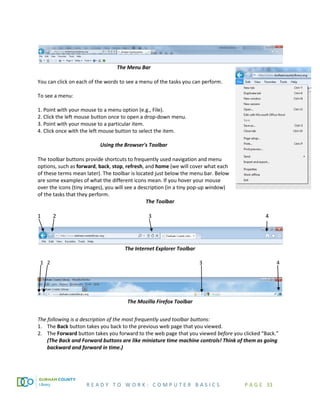 R E A D Y T O W O R K : C O M P U T E R B A S I C S P A G E 33
The Menu Bar
You can click on each of the words to see a menu of the tasks you can perform.
To see a menu:
1. Point with your mouse to a menu option (e.g., File).
2. Click the left mouse button once to open a drop-down menu.
3. Point with your mouse to a particular item.
4. Click once with the left mouse button to select the item.
Using the Browser's Toolbar
The toolbar buttons provide shortcuts to frequently used navigation and menu
options, such as forward, back, stop, refresh, and home (we will cover what each
of these terms mean later). The toolbar is located just below the menu bar. Below
are some examples of what the different icons mean. If you hover your mouse
over the icons (tiny images), you will see a description (in a tiny pop-up window)
of the tasks that they perform.
The Toolbar
1 2 3 4
The Internet Explorer Toolbar
1 2 3 4
The Mozilla Firefox Toolbar
The following is a description of the most frequently used toolbar buttons:
1. The Back button takes you back to the previous web page that you viewed.
2. The Forward button takes you forward to the web page that you viewed before you clicked “Back.”
(The Back and Forward buttons are like miniature time machine controls! Think of them as going
backward and forward in time.)
 