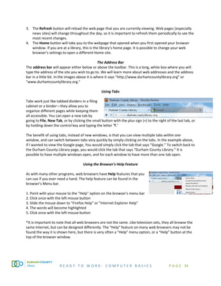 R E A D Y T O W O R K : C O M P U T E R B A S I C S P A G E 34
3. The Refresh button will reload the web page that you are currently viewing. Web pages (especially
news sites) will change throughout the day, so it is important to refresh them periodically to see the
most recent changes.
4. The Home button will take you to the webpage that opened when you first opened your browser
window. If you are at a library, this is the library’s home page. It is possible to change your web
browser’s settings to open a different Home site.
The Address Bar
The address bar will appear either below or above the toolbar. This is a long, white box where you will
type the address of the site you wish to go to. We will learn more about web addresses and the address
bar in a little bit. In the images above it is where it says "http://www.durhamcountylibrary.org" or
"www.durhamcountylibrary.org."
Using Tabs
Tabs work just like tabbed dividers in a filing
cabinet or a binder—they allow you to
organize different pages while keeping them
all accessible. You can open a new tab by
going to File, New Tab, or by clicking the small button with the plus sign (+) to the right of the last tab, or
by holding down the control key and typing the letter ‘T.’
The benefit of using tabs, instead of new windows, is that you can view multiple tabs within one
window, and can switch between tabs very quickly by simply clicking on the tabs. In the example above,
if I wanted to view the Google page, You would simply click the tab that says “Google.” To switch back to
the Durham County Library page, you would click the tab that says “Durham County Library.” It is
possible to have multiple windows open, and for each window to have more than one tab open.
Using the Browser's Help Feature
As with many other programs, web browsers have Help features that you
can use if you ever need a hand. The help feature can be found in the
browser's Menu bar.
1. Point with your mouse to the "Help" option on the browser's menu bar
2. Click once with the left mouse button
3. Slide the mouse down to "Firefox Help" or "Internet Explorer Help"
4. The words will become highlighted
5. Click once with the left mouse button
*It is important to note that all web browsers are not the same. Like television sets, they all browse the
same Internet, but can be designed differently. The "Help" feature on many web browsers may not be
found the way it is shown here, but there is very often a “Help” menu option, or a “Help” button at the
top of the browser window.
 