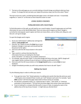 R E A D Y T O W O R K : C O M P U T E R B A S I C S P A G E 37
7. The text on the web page you are currently looking at should change according to what you have
chosen. To change the text size back, just repeat the previous steps, but this time select “Reset.”
This tool can be very useful, considering that web pages come in all shapes and sizes—it essentially
magnifies or “zooms in” on the text so that it becomes easier to read!
USING SEARCH ENGINES
Finding Information with a Search Engine
To find information on the web, you will need to use a search engine. A search engine goes out and finds
information for you on the World Wide Web. There are many search engines out there. Google is
currently the most popular search engine, but there are many others, such as Yahoo.com, Bing.com, and
Ask.com. Let's go to Google.
To open the Google search engine:
1. Go to your web browser’s address bar and type the
address: www.google.com
2. Click the "Go" button or press the Enter key on your
keyboard. (Google is now open and should look like
the picture to the right.)
3. Click once with the left mouse button in the search
box.
4. Type a word or a phrase that describes the
information that you are looking for (the fewer
words, the better—no need to use complete sentences!).
5. For example, type the word "Spain" to see what Google will find on this topic. (NOTE: Google will
now suggest words or phrases to you to aid you in coming up with search terms).
6. Click once with the left mouse button on the Google Search button, or press Enter on your
keyboard.
7. Google immediately provides you with many websites that have to do with "Spain."
Refining Your Search
Try the following steps in order to refine your search:
• If you get too many "hits" (listed websites), try adding extra words that describe what you want
– if that gives more instead of fewer results, put "and" between each word. For example, "spain
AND vacation" will find only pages where both of those words are included.
• Put phrases in quotation marks, e.g. "historical sites in spain," "John Smith" or "american
association of social workers." This will find only those pages that contain these exact phrases.
• If you're looking for a company like Microsoft or Lexus or Coke, try typing the name in the
address box at the top of your browser - it might take you directly there!
 