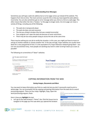 R E A D Y T O W O R K : C O M P U T E R B A S I C S P A G E 38
Understanding Error Messages
Sometimes you will type a web site address but an error page comes up instead of the website. This
happens from time to time. The most common cause for this is that you have typed the web address
incorrectly. You can also sometimes get an error message when you click on a link on a web page. This
often means that either the link is “broken,” or the page no longer exists. An error page can mean a
variety of things, including any of the following:
• The web site is temporarily down
• The web site does not exist anymore
• The link you clicked is broken (the link was created incorrectly)
• Your program can't open the web site because of some restrictions
• There may be too many people trying to access the site at the same time
There may be nothing you can do to rectify the situation. In this case, you might just have to move on
and go to another website or choose another link. In this day and age, major websites are usually never
down for a very long period of time. It is the equivalent of a major television network going down – you
can rest assured that many, many people are working very hard in order to bring it back up as soon as
possible!
The following are screenshots of "down" websites:
COPYING INFORMATION FROM THE WEB
Saving Images, Documents and More
You may want to keep information you find on a web site but you don't necessarily need to print a
whole page. You can accomplish this by copying and pasting information from the web site to a word
processing program. There are four steps: Highlight, Copy, Open the
word processing program, Paste.
Here is how you highlight the text:
1. Let's go to the web browser’s “Home” site. Click the house icon to
navigate to the page you first saw when you opened the browser.
 