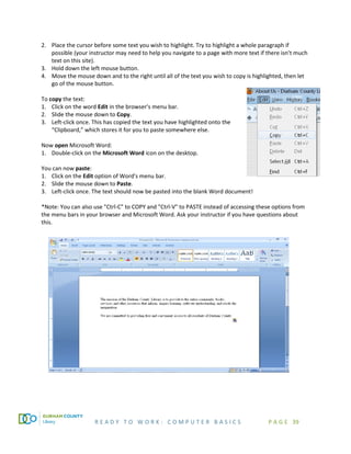 R E A D Y T O W O R K : C O M P U T E R B A S I C S P A G E 39
2. Place the cursor before some text you wish to highlight. Try to highlight a whole paragraph if
possible (your instructor may need to help you navigate to a page with more text if there isn’t much
text on this site).
3. Hold down the left mouse button.
4. Move the mouse down and to the right until all of the text you wish to copy is highlighted, then let
go of the mouse button.
To copy the text:
1. Click on the word Edit in the browser's menu bar.
2. Slide the mouse down to Copy.
3. Left-click once. This has copied the text you have highlighted onto the
“Clipboard,” which stores it for you to paste somewhere else.
Now open Microsoft Word:
1. Double-click on the Microsoft Word icon on the desktop.
You can now paste:
1. Click on the Edit option of Word's menu bar.
2. Slide the mouse down to Paste.
3. Left-click once. The text should now be pasted into the blank Word document!
*Note: You can also use "Ctrl-C" to COPY and "Ctrl-V" to PASTE instead of accessing these options from
the menu bars in your browser and Microsoft Word. Ask your instructor if you have questions about
this.
 