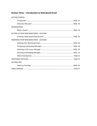 Section Three – Introduction to Web-Based Email
GETTING STARTED
Prerequisites .......................................................................................................... PAGE 44
What You Will Learn ............................................................................................. PAGE 44
INTRODUCTION
What is Email? ....................................................................................................... PAGE 44
SETTING UP YOUR WEB-BASED EMAIL - OUTLOOK
Creating a Web-based Email Account ................................................................... PAGE 46
MANAGING YOUR WEB-BASED EMAIL - OUTLOOK
Checking Your Web-based Email ........................................................................... PAGE 49
Composing and Sending Messages ....................................................................... PAGE 49
Attaching a File to your Message .......................................................................... PAGE 50
Receiving and Reading Messages ......................................................................... PAGE 52
Other Email Options .............................................................................................. PAGE 52
ADDITIONAL FEATURES....................................................................................................... PAGE 55
GETTING HELP
Where to Find Help ............................................................................................... PAGE 56
EMAIL EXERCISE ................................................................................................................. PAGE 57
 