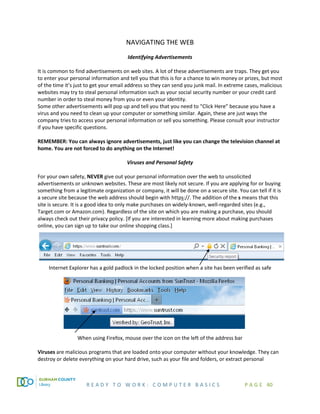 R E A D Y T O W O R K : C O M P U T E R B A S I C S P A G E 40
NAVIGATING THE WEB
Identifying Advertisements
It is common to find advertisements on web sites. A lot of these advertisements are traps. They get you
to enter your personal information and tell you that this is for a chance to win money or prizes, but most
of the time it’s just to get your email address so they can send you junk mail. In extreme cases, malicious
websites may try to steal personal information such as your social security number or your credit card
number in order to steal money from you or even your identity.
Some other advertisements will pop up and tell you that you need to “Click Here” because you have a
virus and you need to clean up your computer or something similar. Again, these are just ways the
company tries to access your personal information or sell you something. Please consult your instructor
if you have specific questions.
REMEMBER: You can always ignore advertisements, just like you can change the television channel at
home. You are not forced to do anything on the Internet!
Viruses and Personal Safety
For your own safety, NEVER give out your personal information over the web to unsolicited
advertisements or unknown websites. These are most likely not secure. If you are applying for or buying
something from a legitimate organization or company, it will be done on a secure site. You can tell if it is
a secure site because the web address should begin with https://. The addition of the s means that this
site is secure. It is a good idea to only make purchases on widely-known, well-regarded sites (e.g.,
Target.com or Amazon.com). Regardless of the site on which you are making a purchase, you should
always check out their privacy policy. [If you are interested in learning more about making purchases
online, you can sign up to take our online shopping class.]
Internet Explorer has a gold padlock in the locked position when a site has been verified as safe
When using Firefox, mouse over the icon on the left of the address bar
Viruses are malicious programs that are loaded onto your computer without your knowledge. They can
destroy or delete everything on your hard drive, such as your file and folders, or extract personal
 