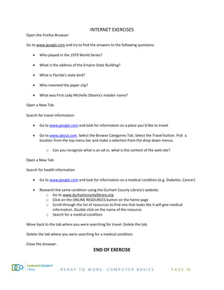 R E A D Y T O W O R K : C O M P U T E R B A S I C S P A G E 42
INTERNET EXERCISES
Open the Firefox Browser:
Go to www.google.com and try to find the answers to the following questions:
• Who played in the 1979 World Series?
• What is the address of the Empire State Building?
• What is Florida's state bird?
• Who invented the paper clip?
• What was First Lady Michelle Obama's maiden name?
Open a New Tab:
Search for travel information:
• Go to www.google.com and look for information on a place you’d like to travel
• Go to www.about.com. Select the Browse Categories Tab. Select the Travel button. Pick a
location from the top menu bar and make a selection from the drop down menus.
o Can you recognize what is an ad vs. what is the content of the web site?
Open a New Tab:
Search for health information
• Go to www.google.com and look for information on a medical condition (e.g. Diabetes, Cancer)
• Research the same condition using the Durham County Library's website:
o Go to www.durhamcountylibrary.org
o Click on the ONLINE RESOURCES button on the home page
o Scroll through the list of resources to find one that looks like it will give medical
information. Double click on the name of the resource
o Search for a medical condition
Move back to the tab where you were searching for travel. Delete the tab.
Delete the tab where you were searching for a medical condition.
Close the browser.
END OF EXERCISE
 