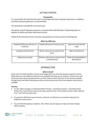 R E A D Y T O W O R K : C O M P U T E R B A S I C S P A G E 44
GETTING STARTED
Prerequisites
It is assumed for this class that the user is comfortable with basic computer operations. In addition,
very basic Internet experience is recommended.
This workshop is intended for new email users.
We will be using PC desktop computers running the Microsoft Windows 7 Operating System in
addition to Gmail and Yahoo! Mail email services.
Please let the instructor know if you have any questions or concerns prior to starting class.
What You Will Learn
Understand the pros and cons of
email use
Create and access an email account Open and read received
email
Compose and send email Attach a document or picture to an
email
Open an attachment
Organize your emails Retrieve a document or picture from
a received email
Utilize the People/Address
Book feature
INTRODUCTION
What is Email?
Email, short for Electronic Mail, consists of messages which are sent and received using the Internet.
While there are many different email services available that allow you to create an email account and
send and receive email and attachments, we have chosen to focus this class on the services available
through Gmail and Yahoo! Mail because they are free and are two of the more popular email services
available.
The Pros
• It's fast. Most messages are delivered within minutes – sometimes seconds – around the world
without the inconvenience and cost of using a postal service. In fact, postal service is often referred
to as "snail mail" by email users.
• It's personal. While the nature of email is informal, its efficiency is an excellent substitute for
telephone conversations.
• You can think through your response. Like a letter, you can type your reply and make changes
before sending.
 
