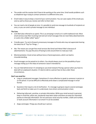 R E A D Y T O W O R K : C O M P U T E R B A S I C S P A G E 45
• The sender and the receiver don't have to be working at the same time. Email avoids problems such
as telephone tag or tying to contact someone in a different time zone.
• Email makes it easy to keep a record of your communication. You can save copies of the emails you
send as well as those you receive and refer to them later.
• You can reach a lot of people at once. It is possible to send one message to hundreds of recipients at
once, or you can send a private message to one individual.
The Cons
• Junk Mail (also referred to as spam). This is as annoying in email as it is with traditional mail. Most
email services now filter incoming mail and sort email messages that are most likely advertisements
or scams into a folder called “spam.”
• Friendly spam. Try not to forward unnecessary messages to friends who may not appreciate hearing
the latest list of “Top Ten Things…”
• Ads. The reason you can get free email services like Gmail and Yahoo! Mail is because of
advertisements. You pay the price of having to click around them to read your mail.
• Misinterpretation. Email arrives without tone or facial expressions, which can lead to
misunderstanding.
• Email messages can be passed on to others. You should always count on the possibility of your
message ending up in the inbox of someone it wasn't intended for.
• You can hide behind email. It's tempting to use email instead of facing a person when you have to
deal with an unpleasant situation. It's best to talk to a person face-to-face under these
circumstances.
Don’t use email for:
• Long or complicated messages: Sometimes it's more effective to speak to someone in person or
on the phone. It can be difficult to effectively write down a complicated message in email
format.
• Questions that require a lot of clarification: If a message is going to require several exchanges
back and forth to make sure it is understood, more direct communication is best.
• Delivering indiscreet, sensitive, or private information: While your email account is personal,
keep in mind that, while rare, passwords have been stolen and there are ways for interested
parties to intercept information. Do not send your social security number, credit card number,
or bank account information in an email if it can be avoided.
• Angry exchanges: Things you should say in person.
 