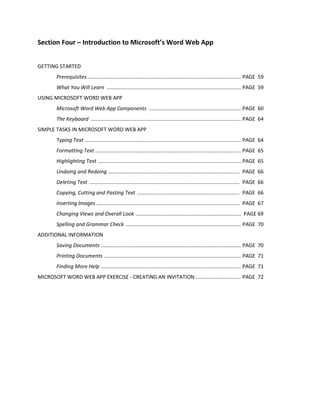 Section Four – Introduction to Microsoft’s Word Web App
GETTING STARTED
Prerequisites .......................................................................................................... PAGE 59
What You Will Learn ............................................................................................. PAGE 59
USING MICROSOFT WORD WEB APP
Microsoft Word Web App Components ................................................................ PAGE 60
The Keyboard ........................................................................................................ PAGE 64
SIMPLE TASKS IN MICROSOFT WORD WEB APP
Typing Text ............................................................................................................ PAGE 64
Formatting Text ..................................................................................................... PAGE 65
Highlighting Text ................................................................................................... PAGE 65
Undoing and Redoing ........................................................................................... PAGE 66
Deleting Text ........................................................................................................ PAGE 66
Copying, Cutting and Pasting Text ....................................................................... PAGE 66
Inserting Images ................................................................................................... PAGE 67
Changing Views and Overall Look ......................................................................... PAGE 69
Spelling and Grammar Check ................................................................................ PAGE 70
ADDITIONAL INFORMATION
Saving Documents ................................................................................................. PAGE 70
Printing Documents ............................................................................................... PAGE 71
Finding More Help ................................................................................................. PAGE 71
MICROSOFT WORD WEB APP EXERCISE - CREATING AN INVITATION................................ PAGE 72
 