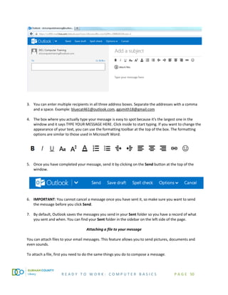 R E A D Y T O W O R K : C O M P U T E R B A S I C S P A G E 50
3. You can enter multiple recipients in all three address boxes. Separate the addresses with a comma
and a space. Example: bluecat461@outlook.com, ggsmith18@gmail.com
4. The box where you actually type your message is easy to spot because it's the largest one in the
window and it says TYPE YOUR MESSAGE HERE. Click inside to start typing. If you want to change the
appearance of your text, you can use the formatting toolbar at the top of the box. The formatting
options are similar to those used in Microsoft Word.
5. Once you have completed your message, send it by clicking on the Send button at the top of the
window.
6. IMPORTANT: You cannot cancel a message once you have sent it, so make sure you want to send
the message before you click Send.
7. By default, Outlook saves the messages you send in your Sent folder so you have a record of what
you sent and when. You can find your Sent folder in the sidebar on the left side of the page.
Attaching a file to your message
You can attach files to your email messages. This feature allows you to send pictures, documents and
even sounds.
To attach a file, first you need to do the same things you do to compose a message.
 