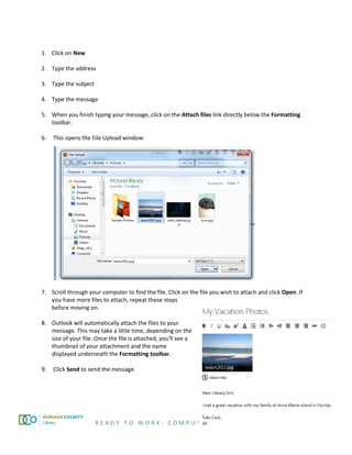 R E A D Y T O W O R K : C O M P U T E R B A S I C S P A G E 51
1. Click on New
2. Type the address
3. Type the subject
4. Type the message
5. When you finish typing your message, click on the Attach files link directly below the Formatting
toolbar.
6. This opens the File Upload window:
7. Scroll through your computer to find the file. Click on the file you wish to attach and click Open. If
you have more files to attach, repeat these steps
before moving on.
8. Outlook will automatically attach the files to your
message. This may take a little time, depending on the
size of your file. Once the file is attached, you'll see a
thumbnail of your attachment and the name
displayed underneath the Formatting toolbar.
9. Click Send to send the message.
 