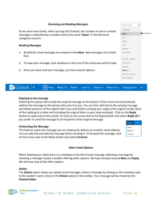 R E A D Y T O W O R K : C O M P U T E R B A S I C S P A G E 52
Receiving and Reading Messages
As we went over earlier, when you log into Outlook, the number of new or unread
messages is indicated by a number next to the word “Inbox” in the left-hand
navigation column.
Reading Messages
1. By default, email messages are viewed in the Inbox. New messages are in bold
font.
2. To view your message, click anywhere in the row of the email you wish to read.
3. Once you have read your message, you have several options.
Replying to the message
Selecting this option will include the original message at the bottom of the email and automatically
address the message to the person who sent it to you. You can then add text to the existing message
and delete portions of the original text if you wish before sending your reply to the original sender (kind
of like replying to a letter and including the original letter in your new envelope). Click on the Reply
button to reply only to the sender. Or click on the arrow next to the Reply button and select Reply all if
you prefer to send the message to all recipients of the original message.
Forwarding the Message
This feature copies the message you are viewing for delivery to another email address.
You can add text and edit the message before sending it. To forward the message, click
on the arrow next to the Reply button and select Forward.
Other Email Options
When viewing your inbox there is a checkbox to the left of each message. Selecting a message by
checking a message reveals a toolbar offering other options. We have already covered New and Reply,
We will now look at the other options.
Delete
The Delete option allows you delete email messages. Select a message by clicking on the checkbox next
to the sender’s name. Click on the Delete option in the toolbar. Your message will be moved to the
Deleted folder.
 