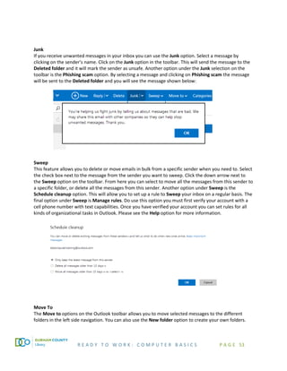 R E A D Y T O W O R K : C O M P U T E R B A S I C S P A G E 53
Junk
If you receive unwanted messages in your inbox you can use the Junk option. Select a message by
clicking on the sender’s name. Click on the Junk option in the toolbar. This will send the message to the
Deleted folder and it will mark the sender as unsafe. Another option under the Junk selection on the
toolbar is the Phishing scam option. By selecting a message and clicking on Phishing scam the message
will be sent to the Deleted folder and you will see the message shown below:
Sweep
This feature allows you to delete or move emails in bulk from a specific sender when you need to. Select
the check box next to the message from the sender you want to sweep. Click the down arrow next to
the Sweep option on the toolbar. From here you can select to move all the messages from this sender to
a specific folder, or delete all the messages from this sender. Another option under Sweep is the
Schedule cleanup option. This will allow you to set up a rule to Sweep your inbox on a regular basis. The
final option under Sweep is Manage rules. Do use this option you must first verify your account with a
cell phone number with text capabilities. Once you have verified your account you can set rules for all
kinds of organizational tasks in Outlook. Please see the Help option for more information.
Move To
The Move to options on the Outlook toolbar allows you to move selected messages to the different
folders in the left side navigation. You can also use the New folder option to create your own folders.
 