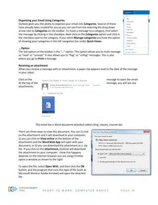 R E A D Y T O W O R K : C O M P U T E R B A S I C S P A G E 54
Organizing your Email Using Categories
Outlook gives you the ability to organize your email into Categories. Several of these
have already been created for you as you can see from the selecting the drop down
arrow next to Categories on the toolbar. To move a message to a category, first select
the message by clicking in the checkbox. Next click on the Categories option and click in
the checkbox next to the category. If you select Manage categories you have the option
of showing your categories in the left navigation bar under Quick Views.
… Option
The last option on the toolbar is the “…” option. This option allows you to mark message
as “read” or “unread.” It also allows you to “flag” or “unflag” messages. This is also
where you go to Print a message.
Receiving an attachment
When you receive a message with an attachment, a paper clip appears next to the date of the message
in your inbox.
Click on the message to open the email.
At the top of the message, you will see any
attachments.
This email has a Word document attached called citing_classes_resume.doc
There are three ways to view this document. You can 1) click
on the attachment and it will download to your computer;
2) you can click on View online at the bottom of the
attachment and the Word Web App will open with your
document; or 3) you can download the attachment as a .zip
file. If you click on the attachment, Outlook will download
the attachment to your computer. (How this happens
depends on the internet browser you are using.) Firefox
opens a window as shown to the right:
To open the file, select Open With, and then click the OK
button, and the program that runs this type of file (such as
Microsoft Word or Adobe Acrobat) will open the attached
file.
 