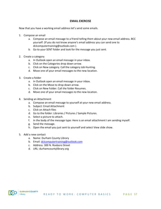 R E A D Y T O W O R K : C O M P U T E R B A S I C S P A G E 57
EMAIL EXERCISE
Now that you have a working email address let’s send some emails.
1. Compose an email
a. Compose an email message to a friend telling them about your new email address. BCC
yourself. (If you do not know anyone’s email address you can send one to
dclcomputertraining@outlook.com ).
b. Go to your SENT folder and look for the message you just sent.
2. Create a category
a. In Outlook open an email message in your inbox.
b. Click on the Categories drop down arrow.
c. Click on New category. Call the category Job Hunting.
d. Move one of your email messages to the new location.
3. Create a folder
a. In Outlook open an email message in your inbox.
b. Click on the Move to drop down arrow.
c. Click on New Folder. Call the folder Resumes.
d. Move one of your email messages to the new location.
4. Sending an Attachment
a. Compose an email message to yourself at your new email address.
b. Subject: Email Attachment
c. Click on Attach files
d. Go to the folder: Libraries / Pictures / Sample Pictures.
e. Select a picture to attach.
f. In the body of the message type: Here is an email attachment I am sending myself.
g. Send the message.
h. Open the email you just sent to yourself and select View slide show.
5. Add a new contact
a. Name: Durham County Library
b. Email: dclcomputertraining@outlook.com
c. Address: 300 N. Roxboro Street
d. URL: durhamcountylibrary.org
 