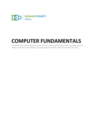 COMPUTER FUNDAMENTALS
In this class you will learn about the parts of the computer and how to use them, including using the
mouse, the basics of the Windows operating system and other important computer functions.
 