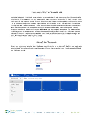 R E A D Y T O W O R K : C O M P U T E R B A S I C S P A G E 60
USING MICROSOFT WORD WEB APP
A word processor is a computer program used to create and print text documents that might otherwise
be prepared on a typewriter. The key advantage of a word processor is its ability to make changes easily,
such as correcting spelling, adding, deleting, formatting and relocating text. Once created, the document
can be printed quickly and accurately saved for later modifications. In fact, the document that you are
reading now was created using only a small amount of the many features available in Microsoft Word!
All of the computers at the library have Microsoft Word loaded as a full software program. For the
purposes of this class we will be using the Word Web App. By using the Word Web App in Microsoft’s
SkyDrive you will be able to access your documents anywhere you have access to a computer with an
Internet connection. The Word Web App has some limits, but for the basics you will be learning in this
class, it will be sufficient for everything we do.
Microsoft Word Components
Before you get started with the Word Web App you will need to go to Microsoft SkyDrive and log in with
your Outlook/Hotmail email address and password. [https://skydrive.live.com] Your screen should look
like the image below.
 
