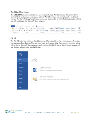 R E A D Y T O W O R K : C O M P U T E R B A S I C S P A G E 62
The Ribbon Menu System
The tabbed Ribbon menu system is how you navigate through Word and access the various Word
commands. If you have used previous versions of Word, the ribbon system replaces the traditional
menus. The Word Web App has a limited numbers of features. For all of the features available in Word,
you will need to use the Microsoft Word program.
File Tab
The File Tab is the first option on the ribbon menu. When you click on File a menu appears. From this
menu you can Save, Save As, Print and most importantly access Help. If you are on a computer with a
full version of Microsoft Word, you can switch from the Word Web App to Word. For the purposes of
our class we will stay in the Word Web App.
 