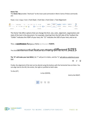 R E A D Y T O W O R K : C O M P U T E R B A S I C S P A G E 63
Home Tab
The Home Tab provides "shortcuts" to the most used commands in Word. Some of these commands
are:
Paste | Cut | Copy | Font | Font Style | Font Size | Font Color | Text Alignment
The Home Tab offers options that can change the font, size, color, alignment, organization and
style of the text in the document. For example, (starting from the left side of the Toolbar) the
"Calibri" indicates the FONT of your text, the "11" indicates the SIZE of your text; and so on.
This is a sentence that features many different FONTS.
This is a sentencethatfeaturesmanydifferentSIZES
The "B" will make your text BOLD, the "I" will put it in italics, and the "U" will add an underline to your
text.
Finally, the alignment of the text can be altered using the buttons with the horizontal lines on them. You
can align text to the left, the center, the right or justified on both sides
To the LEFT,
In the CENTER,
And to the RIGHT.
 