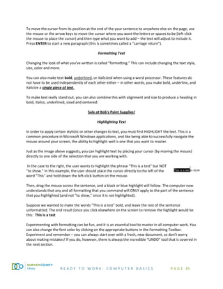 R E A D Y T O W O R K : C O M P U T E R B A S I C S P A G E 65
To move the cursor from its position at the end of the your sentence to anywhere else on the page, use
the mouse or the arrow keys to move the cursor where you want the letters or spaces to be (left-click
the mouse to place the cursor) and then type what you want to add – the text will adjust to include it.
Press ENTER to start a new paragraph (this is sometimes called a "carriage return").
Formatting Text
Changing the look of what you've written is called "formatting." This can include changing the text style,
size, color and more.
You can also make text bold, underlined, or italicized when using a word processor. These features do
not have to be used independently of each other either – in other words, you make bold, underline, and
italicize a single piece of text.
To make text really stand out, you can also combine this with alignment and size to produce a heading in
bold, italics, underlined, sized and centered:
Sale at Bob's Paint Supplies!
Highlighting Text
In order to apply certain stylistic or other changes to text, you must first HIGHLIGHT the text. This is a
common procedure in Microsoft Windows applications, and like being able to successfully navigate the
mouse around your screen, the ability to highlight well is one that you want to master.
Just as the image above suggests, you can highlight text by placing your cursor (by moving the mouse)
directly to one side of the selection that you are working with.
In the case to the right, the user wants to highlight the phrase "This is a test" but NOT
"to show." In this example, the user should place the cursor directly to the left of the
word "This" and hold down the left-click button on the mouse.
Then, drag the mouse across the sentence, and a black or blue highlight will follow. The computer now
understands that any and all formatting that you command will ONLY apply to the part of the sentence
that you highlighted (and not "to show," since it is not highlighted).
Suppose we wanted to make the words "This is a test" bold, and leave the rest of the sentence
unformatted. The end result (once you click elsewhere on the screen to remove the highlight would be
this: This is a test
Experimenting with formatting can be fun, and it is an essential tool to master in all computer work. You
can also change the font color by clicking on the appropriate buttons in the Formatting Toolbar.
Experiment and remember – you can always start over with a fresh, new document, so don't worry
about making mistakes! If you do, however, there is always the incredible "UNDO" tool that is covered in
the next section.
 