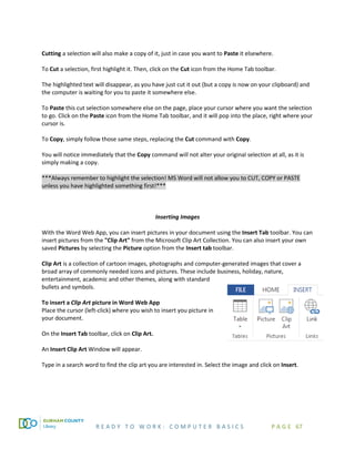 R E A D Y T O W O R K : C O M P U T E R B A S I C S P A G E 67
Cutting a selection will also make a copy of it, just in case you want to Paste it elsewhere.
To Cut a selection, first highlight it. Then, click on the Cut icon from the Home Tab toolbar.
The highlighted text will disappear, as you have just cut it out (but a copy is now on your clipboard) and
the computer is waiting for you to paste it somewhere else.
To Paste this cut selection somewhere else on the page, place your cursor where you want the selection
to go. Click on the Paste icon from the Home Tab toolbar, and it will pop into the place, right where your
cursor is.
To Copy, simply follow those same steps, replacing the Cut command with Copy.
You will notice immediately that the Copy command will not alter your original selection at all, as it is
simply making a copy.
***Always remember to highlight the selection! MS Word will not allow you to CUT, COPY or PASTE
unless you have highlighted something first!***
Inserting Images
With the Word Web App, you can insert pictures in your document using the Insert Tab toolbar. You can
insert pictures from the "Clip Art" from the Microsoft Clip Art Collection. You can also insert your own
saved Pictures by selecting the Picture option from the Insert tab toolbar.
Clip Art is a collection of cartoon images, photographs and computer-generated images that cover a
broad array of commonly needed icons and pictures. These include business, holiday, nature,
entertainment, academic and other themes, along with standard
bullets and symbols.
To insert a Clip Art picture in Word Web App
Place the cursor (left-click) where you wish to insert you picture in
your document.
On the Insert Tab toolbar, click on Clip Art.
An Insert Clip Art Window will appear.
Type in a search word to find the clip art you are interested in. Select the image and click on Insert.
 