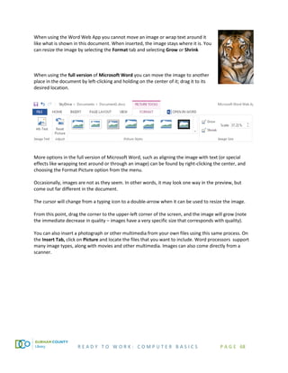 R E A D Y T O W O R K : C O M P U T E R B A S I C S P A G E 68
When using the Word Web App you cannot move an image or wrap text around it
like what is shown in this document. When inserted, the image stays where it is. You
can resize the image by selecting the Format tab and selecting Grow or Shrink
When using the full version of Microsoft Word you can move the image to another
place in the document by left-clicking and holding on the center of it; drag it to its
desired location.
More options in the full version of Microsoft Word, such as aligning the image with text (or special
effects like wrapping text around or through an image) can be found by right-clicking the center, and
choosing the Format Picture option from the menu.
Occasionally, images are not as they seem. In other words, it may look one way in the preview, but
come out far different in the document.
The cursor will change from a typing icon to a double-arrow when it can be used to resize the image.
From this point, drag the corner to the upper-left corner of the screen, and the image will grow (note
the immediate decrease in quality – images have a very specific size that corresponds with quality).
You can also insert a photograph or other multimedia from your own files using this same process. On
the Insert Tab, click on Picture and locate the files that you want to include. Word processors support
many image types, along with movies and other multimedia. Images can also come directly from a
scanner.
 