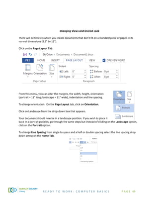 R E A D Y T O W O R K : C O M P U T E R B A S I C S P A G E 69
Changing Views and Overall Look
There will be times in which you create documents that don't fit on a standard piece of paper in its
normal dimensions (8.5" by 11").
Click on the Page Layout Tab.
From this menu, you can alter the margins, the width, height, orientation
(portrait = 11" long; landscape = 11" wide), indentation and line spacing.
To change orientation: On the Page Layout tab, click on Orientation.
Click on Landscape from the drop-down box that appears.
Your document should now be in a landscape position. If you wish to place it
back in a portrait position, go through the same steps but instead of clicking on the Landscape option,
click on the Portrait option.
To change Line Spacing from single to space and a half or double spacing select the line spacing drop
down arrow on the Home Tab.
 