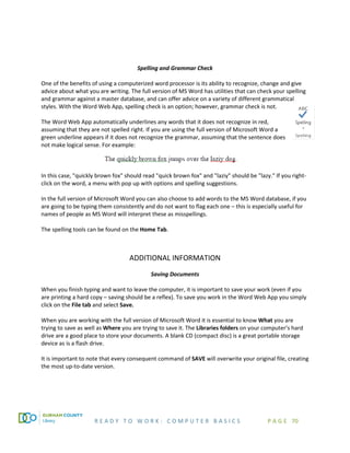 R E A D Y T O W O R K : C O M P U T E R B A S I C S P A G E 70
Spelling and Grammar Check
One of the benefits of using a computerized word processor is its ability to recognize, change and give
advice about what you are writing. The full version of MS Word has utilities that can check your spelling
and grammar against a master database, and can offer advice on a variety of different grammatical
styles. With the Word Web App, spelling check is an option; however, grammar check is not.
The Word Web App automatically underlines any words that it does not recognize in red,
assuming that they are not spelled right. If you are using the full version of Microsoft Word a
green underline appears if it does not recognize the grammar, assuming that the sentence does
not make logical sense. For example:
In this case, "quickly brown fox" should read "quick brown fox" and "laziy" should be "lazy." If you right-
click on the word, a menu with pop up with options and spelling suggestions.
In the full version of Microsoft Word you can also choose to add words to the MS Word database, if you
are going to be typing them consistently and do not want to flag each one – this is especially useful for
names of people as MS Word will interpret these as misspellings.
The spelling tools can be found on the Home Tab.
ADDITIONAL INFORMATION
Saving Documents
When you finish typing and want to leave the computer, it is important to save your work (even if you
are printing a hard copy – saving should be a reflex). To save you work in the Word Web App you simply
click on the File tab and select Save.
When you are working with the full version of Microsoft Word it is essential to know What you are
trying to save as well as Where you are trying to save it. The Libraries folders on your computer’s hard
drive are a good place to store your documents. A blank CD (compact disc) is a great portable storage
device as is a flash drive.
It is important to note that every consequent command of SAVE will overwrite your original file, creating
the most up-to-date version.
 