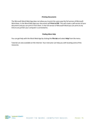 R E A D Y T O W O R K : C O M P U T E R B A S I C S P A G E 71
Printing Documents
The Microsoft Word Web App does not allow you to print the same way the full version of Microsoft
Word does. In the Word Web App your document will Print to PDF. This will create a pdf version of your
document and you can print it from there. In the full version of Microsoft Word you can print at any
time to any printer your computer is connected to.
Finding More Help
You can get help with the Word Web App by clicking the File tab and select Help from the menu.
Tutorials are also available on the Internet. Your instructor can help you with locating some of the
resources.
 