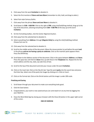 R E A D Y T O W O R K : C O M P U T E R B A S I C S P A G E 74
4. Click away from the word Invitation to deselect it.
5. Select the first mention of Steve and Jane Mann (remember to click, hold, and drag to select.)
6. Select font style Century Gothic.
7. Click away from the phrase Steve and Jane Mann to deselect it.
8. Scroll down to 5:00 – 9:00 PM. Click to the right of PM, using click/hold/drag method, drag up to the
top of the document, selecting everything from 5:00 – 9:00 PM all the way up to the word
Invitation.
9. On the Formatting toolbar, click the Center Alignment button.
10. Click away from the selected text to deselect it.
11. Select everything from Address: through (Regrets Only) by using the click/hold/drag method.
Choose font size 14.
12. Click away from the selected text to deselect it.
13. Scroll to the middle section of the document. Move the mouse pointer to just before the word and
in the phrase and we are having a party to celebrate. Click so the insertion point appears there.
Press the ENTER key.
14. Scroll down to the Address section of the document. Click in the space between Address: and Steve.
Press the space bar until the S in Steve lines up with the ( in the Telephone line. Repeat this for the
street address and the city, state, zip code lines of text.
15. Scroll to the top of the document and click your mouse under the word Invitation.
16. Click on the Insert tab. Click on the Clip Art tab. Type the word party into the search box and press
the Enter Key. Select one of the party hat images by clicking on it. Click on Insert.
17. Click on the Format tab. Click on the Shrink button until the image is under 20% scale.
Finalizing and Saving
1. Scroll down through your document to make sure everything looks good.
2. Click the Save button.
3. Congratulations, your work is now saved and you can come back to it at any time by logging into
your SkyDrive.
4. Close the Word Web App by closing your browser with the Close (X) button in the upper right corner
of the screen.
END OF EXERCISE
 