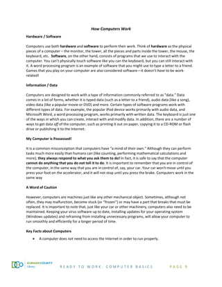 R E A D Y T O W O R K : C O M P U T E R B A S I C S P A G E 9
How Computers Work
Hardware / Software
Computers use both hardware and software to perform their work. Think of hardware as the physical
pieces of a computer – the monitor, the tower, all the pieces and parts inside the tower, the mouse, the
keyboard, etc. Software, on the other hand, consists of programs that we use to interact with the
computer. You can’t physically touch software like you can the keyboard, but you can still interact with
it. A word processing program is an example of software that you might use to type a letter to a friend.
Games that you play on your computer are also considered software—it doesn’t have to be work-
related!
Information / Data
Computers are designed to work with a type of information commonly referred to as "data." Data
comes in a lot of forms, whether it is typed data (such as a letter to a friend), audio data (like a song),
video data (like a popular movie or DVD) and more. Certain types of software programs work with
different types of data. For example, the popular iPod device works primarily with audio data, and
Microsoft Word, a word processing program, works primarily with written data. The keyboard is just one
of the ways in which you can create, interact with and modify data. In addition, there are a number of
ways to get data off of the computer, such as printing it out on paper, copying it to a CD-ROM or flash
drive or publishing it to the Internet.
My Computer is Possessed!
It is a common misconception that computers have "a mind of their own." Although they can perform
tasks much more easily than humans can (like counting, performing mathematical calculations and
more), they always respond to what you ask them to do! In fact, it is safe to say that the computer
cannot do anything that you do not tell it to do. It is important to remember that you are in control of
the computer, in the same way that you are in control of, say, your car. Your car won't move until you
press your foot on the accelerator, and it will not stop until you press the brake. Computers work in the
same way
A Word of Caution
However, computers are machines just like any other mechanical object. Sometimes, although not
often, they may malfunction, become stuck (or “frozen”) or may have a part that breaks that must be
replaced. It is important to note that, just like your car or other machinery, computers also need to be
maintained. Keeping your virus software up to date, installing updates for your operating system
(Windows updates) and refraining from installing unnecessary programs, will allow your computer to
run smoothly and efficiently for a longer period of time.
Key Facts about Computers
• A computer does not need to access the Internet in order to run properly.
 