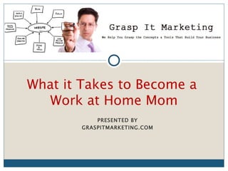 [INSERT LOGO]


What it Takes to Become a
   Work at Home Mom
            PRESENTED BY
        GRASPITMARKETING.COM
 