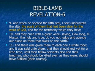 BIBLE-LAMB REVELATION-6 <ul><li>9- And when he opened the fifth seal, I saw underneath the altar  the souls of them that h...