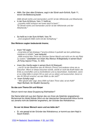 •   Allâh, Der über alles Erhabene, sagt in der Sûrah asch-Schûrâ, Âyah 11,
       wovon die Bedeutung lautet:

       Allâh ähnelt nichts und niemandem und Er ist der Allhörende und Allsehende.
   •   In der Sure Al-Schura, Vers 11 heißt es:
       ,,Leyseka mithli scheyun we huwa sami^ul basîr."
       "Er ähnelt nichts und niemanden und Er ist der Allhörende und der
       Allsehende."



   •   So heißt es in der Sure Al-Nahl, Vers 74:
       ,,Und vergleicht Allâh nicht mit der Schöpfung."

Des Weiteren sagten bedeutende Imame;


   •   Imam ^Alî sagte:
       ,,Innal-lahe ta^ala khalaqa-l ^arscha izhâran li qudratih we lem yettekhizqu
       mekânan li-l dhâtih." was bedeutet:
       ,,Allâh erschuf den Thron als Zeichen Seiner Macht und nicht um ihn als Platz
       zu nutzen." (überliefert von Imam Abu Mansur Al-Baghdadiy in seinem Buch
       „Al Farqu bayna-l Firaq , S. 333)

   • Imam Abu Hanifa sagte in seinem Buch Al Wasiyyah:
     „ und Er ist der Bewahrer des Al-'Ahrsch (Thron) und anderen ohne sie zu
     brauchen. Wenn er etwas brauchen würde, würde er nicht die Kraft haben die
     Erde zu erschaffen und zu kontrollieren und zu beschützen. Außerdem, wenn
     er es nötig hätte in einem Ort zu sein um zu sitzen und auszuruhen, bevor er
     den Al-'Ahrsch erschuf, wo war Allah zu der zeit?"
   • Imam Schafiyi sagt:
      " Wer glaubt oder sagt, dass Allâh auf dem Thron sitzt, ist ein Kafir"
      Najm Muhtadi, Ibn Muallim Quraschiy

So das zum Thema Ort und Körper

Warum nennt man diese Gruppierung Wahhabiten?

Der Name leitet sich aus dem Namen des von ihnen als Gelehrter angesehenen
Muhammad ibn Abdel Wahab (Wird von der Islamischen Gemeinschaft Ahlus Sunna
wa Jamaha nicht als Gelehrter angesehen), der Gründer des Wahabismus.


   So wer ist dieser Mensch wann und wo lebte der?

   •   Er, wie gesagt ist der Gründer des Wahabismus, er kommt aus dem Najd in
       Saudi Arabien.


1703 im Nadschd, Saudi-Arabien; † 20. Juli 1792
 