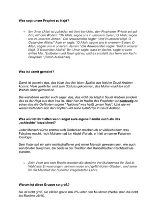 Was sagt unser Prophet zu Najd?


   •   Ibn Umar (Allah ist zufrieden mit ihm) berichtet, den Propheten (Friede sei auf
       ihm) mit den Worten: “Oh Allah, segne uns in unserem Syrien; O Allah, segne
       uns in unserem Jemen.” Die Anwesenden sagte: “Und in unserer Najd, O
       Gesandter Allahs!” Aber er sagte: “O Allah, segne uns in unserem Syrien; O
       Allah, segne uns in unserem Jemen.” Die Anwesenden sagte: “Und in unserer
       Najd, O Gesandter Allahs!” Ibn Umar sagte, dass er dachte, sagte er beim
       dritten Mal: “Erdbeben und fitnah gibt es, und es entsteht das Horn von Asch-
       Shaytaan.” [Sahih Al-Bukhari].



Was ist damit gemeint?


Damit ist gemeint das, das böse das den Islam Spaltet aus Najd in Saudi Arabien
kommt. Viele gelehrten sind zum Schluss gekommen, das Muhammad ibn abdl
Wahab damit gemeint ist.

Die wahabiten werden euch sagen das, das nicht der Najd in Saudi Arabien sondern
das es der Najd aus dem Irak ist. Aber hier im Hadith des Propheten ist eindeutig zu
sehen das die Gefährten sagten " Najdena" was heißt „unser Najd“. Und wie wir
wissen befanden sich der Prophet und seine Gefährten in Saudi Arabien.


Was würdet ihr halten wenn sogar eure eigene Familie euch als das
„schlechte“ bezeichnet?

Jeder Mensch würde erstmal sich Gedanken machen ob er vielleicht doch was
Falsches macht, nicht Muhammad ibn Abdel Wahab, er hielt an seiner Falschen
Ideologie.

Sein Vater soll ein sehr rechtschaffener und reiner Mensch gewesen sein, wie auch
sein Bruder Suleyman, die beide in der Tradition der Hanbalitischen Rechtsschule
standen.


   •   Sein Vater und sein Bruder warnten die Muslime vor Muhammad ibn Abd al-
       Wahhabs Erneuerungen, seinem neuen und gefährlichen Glauben, und seine
       für die Mehrheit der Sunniten irregeleiteten Lehre.



Warum ist diese Gruppe so groß?

Sie ist nicht groß, sie zählen grade mal 2% unter den Muslimen (Wobei man die nicht
als Muslime zählt).
 